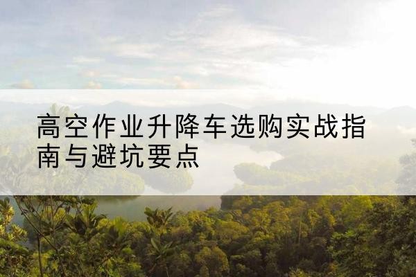 南岔升降车怎么选-高空作业升降车选购实战指南与避坑要点