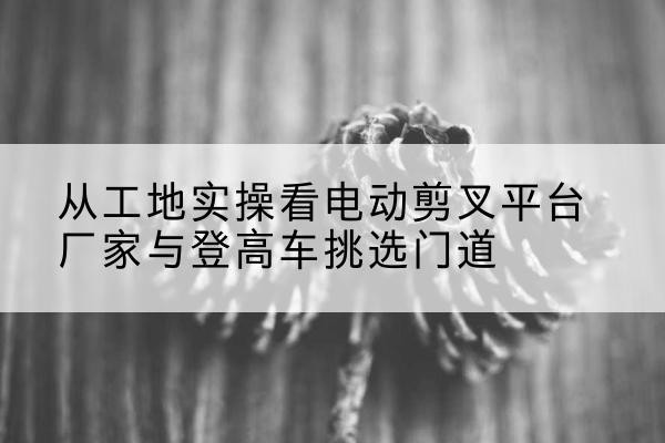 南岔电动剪叉升降平台厂家-从工地实操看电动剪叉平台厂家与登高车挑选门道