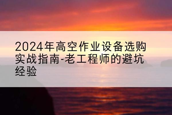 南岔高空作业升降机厂家推荐-2024年高空作业设备选购实战指南-老工程师的避坑经验