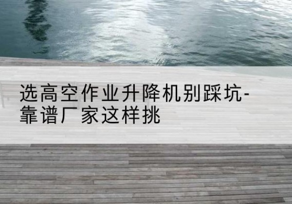 南岔剪叉式升降机厂家-选高空作业升降机别踩坑-靠谱厂家这样挑