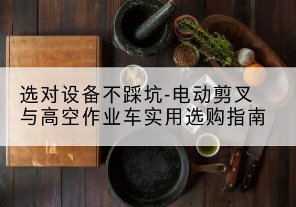 南岔电动剪叉升降平台怎么选-选对设备不踩坑-电动剪叉与高空作业车实用选购指南