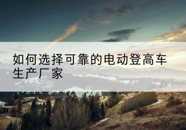 南岔电动登高车厂家-如何选择可靠的电动登高车生产厂家