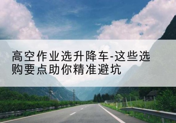 南岔升降车厂家-高空作业选升降车-这些选购要点助你*避坑