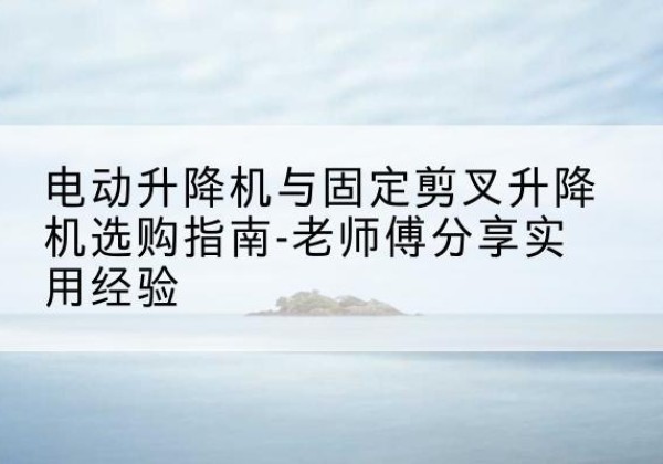 南岔电动升降机怎么选-电动升降机与固定剪叉升降机选购指南-老师傅分享实用经验