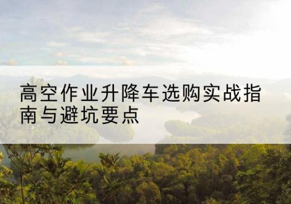 南岔升降车怎么选-高空作业升降车选购实战指南与避坑要点
