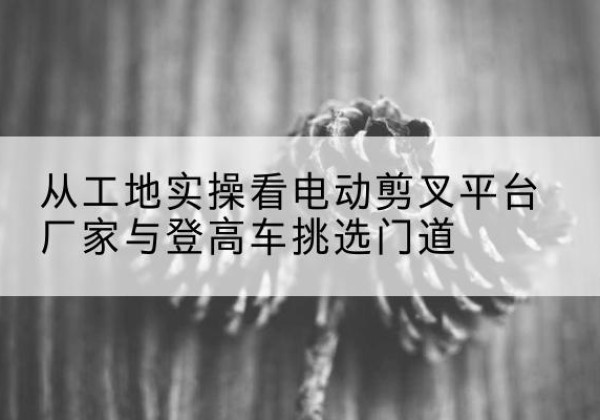 南岔电动剪叉升降平台厂家-从工地实操看电动剪叉平台厂家与登高车挑选门道