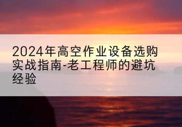 南岔高空作业升降机厂家推荐-2024年高空作业设备选购实战指南-老工程师的避坑经验